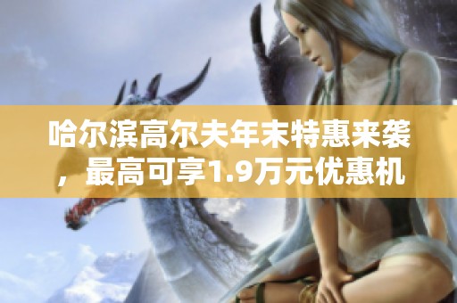 哈尔滨高尔夫年末特惠来袭，最高可享1.9万元优惠机会只此一次