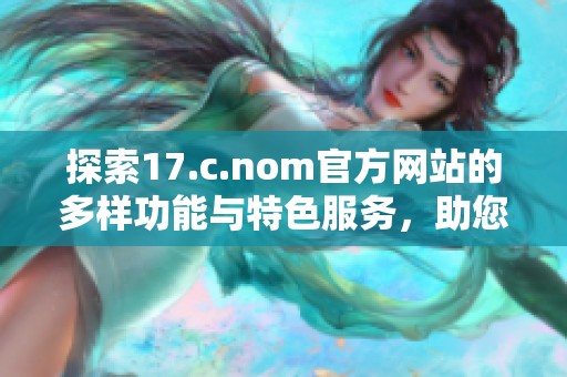 探索17.c.nom官方网站的多样功能与特色服务，助您轻松获取所需信息与资源