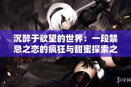 沉醉于欲望的世界：一段禁忌之恋的疯狂与甜蜜探索之旅
