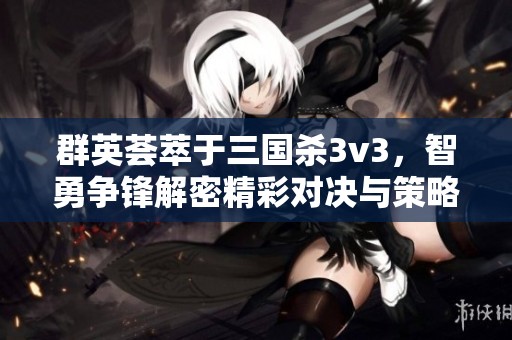 群英荟萃于三国杀3v3，智勇争锋解密精彩对决与策略
