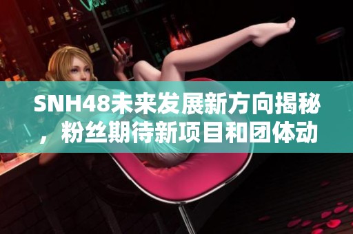 SNH48未来发展新方向揭秘，粉丝期待新项目和团体动态