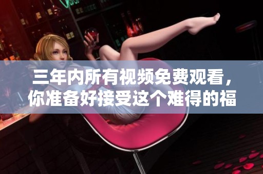 三年内所有视频免费观看，你准备好接受这个难得的福利了吗