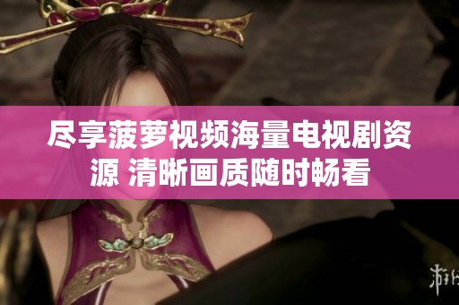 尽享菠萝视频海量电视剧资源 清晰画质随时畅看