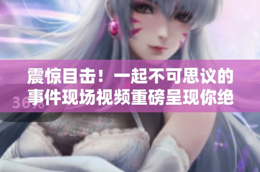 震惊目击！一起不可思议的事件现场视频重磅呈现你绝对不容错过