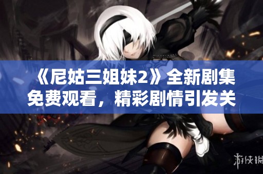 《尼姑三姐妹2》全新剧集免费观看，精彩剧情引发关注与热议
