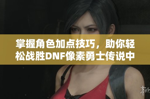 掌握角色加点技巧，助你轻松战胜DNF像素勇士传说中的各种挑战！