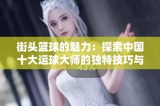 街头篮球的魅力：探索中国十大运球大师的独特技巧与风格