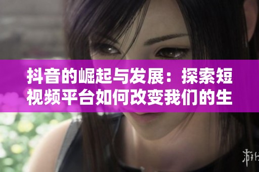 抖音的崛起与发展：探索短视频平台如何改变我们的生活方式