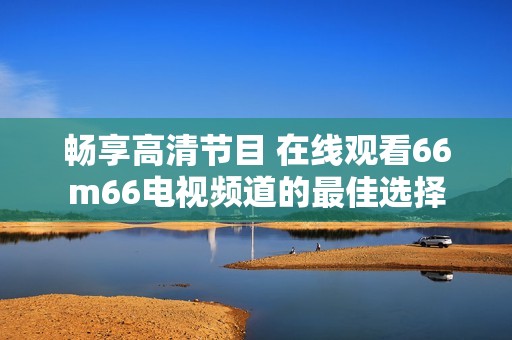 畅享高清节目 在线观看66m66电视频道的最佳选择