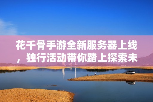花千骨手游全新服务器上线，独行活动带你踏上探索未知的冒险之旅