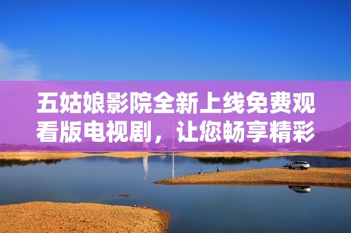 五姑娘影院全新上线免费观看版电视剧，让您畅享精彩剧情与动人故事