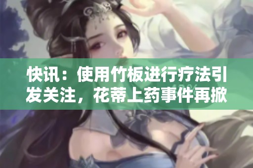 快讯：使用竹板进行疗法引发关注，花蒂上药事件再掀热议