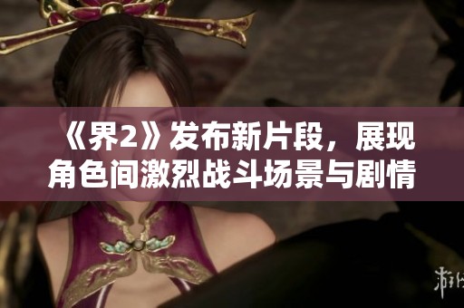 《界2》发布新片段，展现角色间激烈战斗场景与剧情发展精彩瞬间