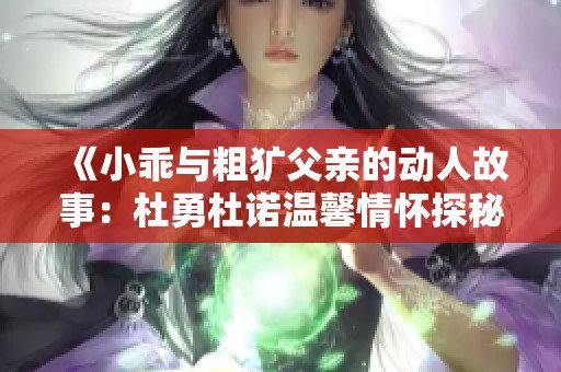 《小乖与粗犷父亲的动人故事：杜勇杜诺温馨情怀探秘》
