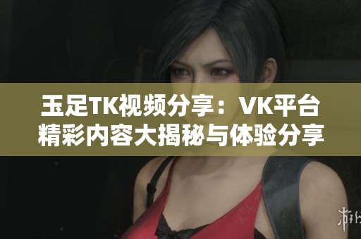 玉足TK视频分享：VK平台精彩内容大揭秘与体验分享