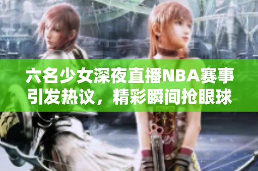 六名少女深夜直播NBA赛事引发热议，精彩瞬间抢眼球