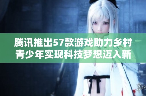 腾讯推出57款游戏助力乡村青少年实现科技梦想迈入新阶段