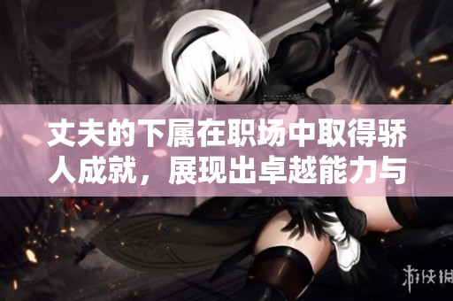 丈夫的下属在职场中取得骄人成就，展现出卓越能力与潜力