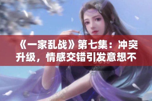 《一家乱战》第七集：冲突升级，情感交错引发意想不到的局面