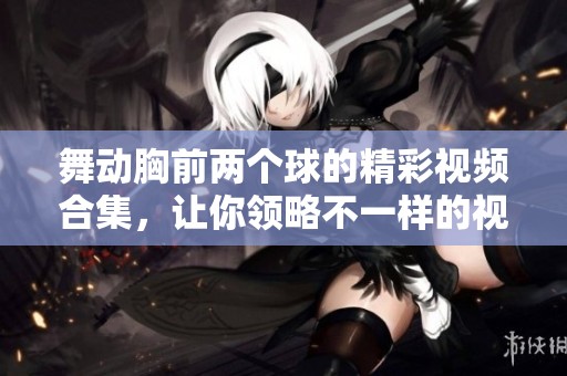 舞动胸前两个球的精彩视频合集，让你领略不一样的视觉享受