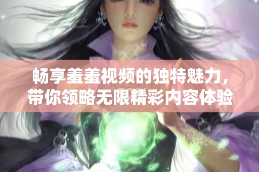 畅享羞羞视频的独特魅力，带你领略无限精彩内容体验