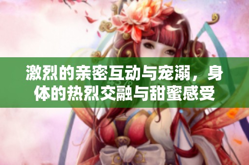 激烈的亲密互动与宠溺，身体的热烈交融与甜蜜感受