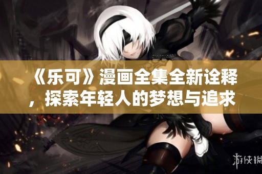 《乐可》漫画全集全新诠释，探索年轻人的梦想与追求之旅