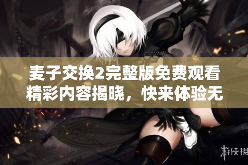 麦子交换2完整版免费观看精彩内容揭晓，快来体验无限乐趣！