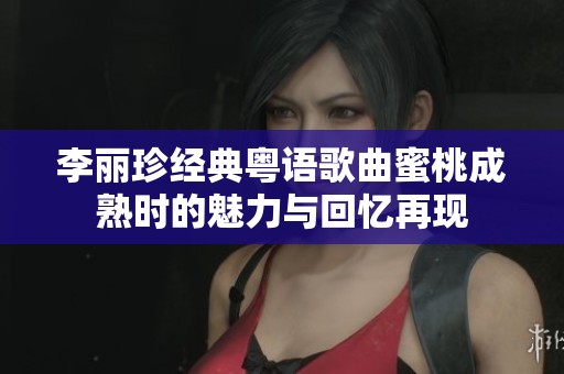 李丽珍经典粤语歌曲蜜桃成熟时的魅力与回忆再现