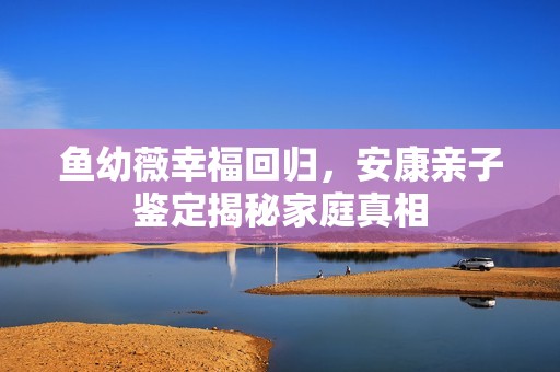 鱼幼薇幸福回归，安康亲子鉴定揭秘家庭真相