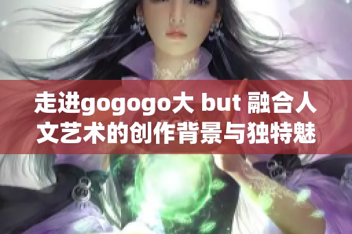 走进gogogo大 but 融合人文艺术的创作背景与独特魅力分析