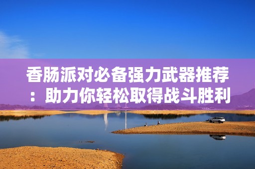 香肠派对必备强力武器推荐：助力你轻松取得战斗胜利的枪支选择