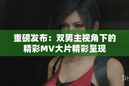 重磅发布：双男主视角下的精彩MV大片精彩呈现
