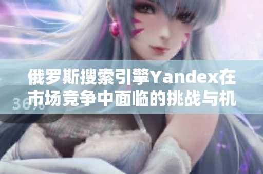 俄罗斯搜索引擎Yandex在市场竞争中面临的挑战与机遇分析