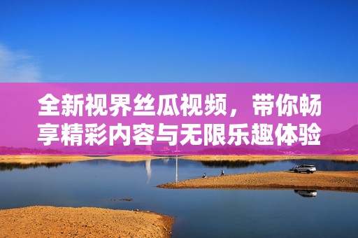 全新视界丝瓜视频，带你畅享精彩内容与无限乐趣体验