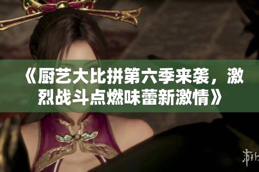 《厨艺大比拼第六季来袭，激烈战斗点燃味蕾新激情》