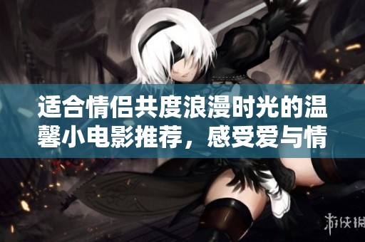 适合情侣共度浪漫时光的温馨小电影推荐，感受爱与情感的醇厚之旅