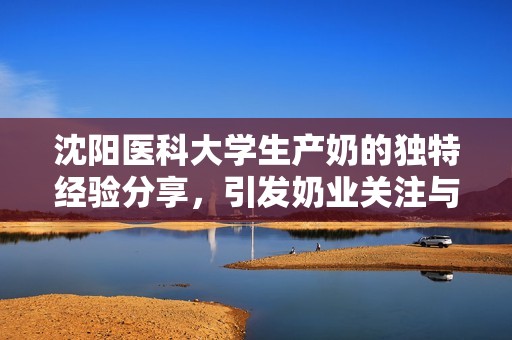 沈阳医科大学生产奶的独特经验分享，引发奶业关注与热议