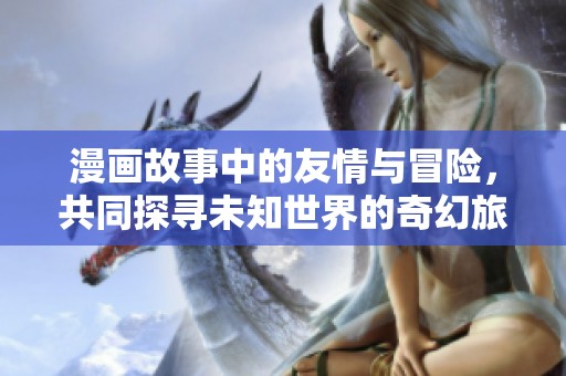 漫画故事中的友情与冒险，共同探寻未知世界的奇幻旅程