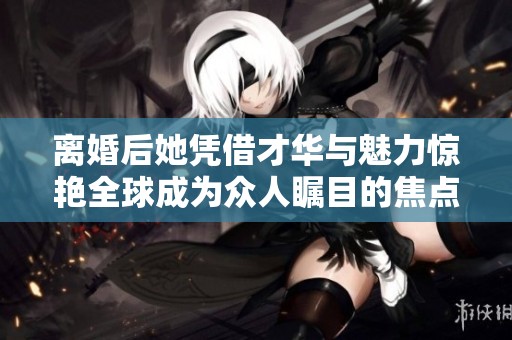 离婚后她凭借才华与魅力惊艳全球成为众人瞩目的焦点