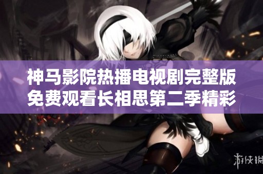 神马影院热播电视剧完整版免费观看长相思第二季精彩剧情揭秘