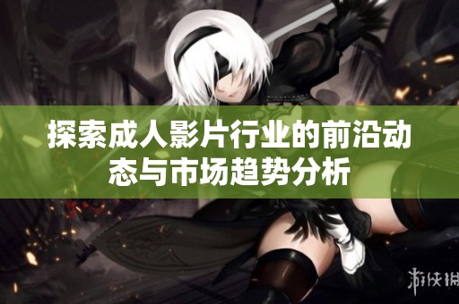 探索成人影片行业的前沿动态与市场趋势分析