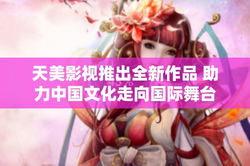 天美影视推出全新作品 助力中国文化走向国际舞台