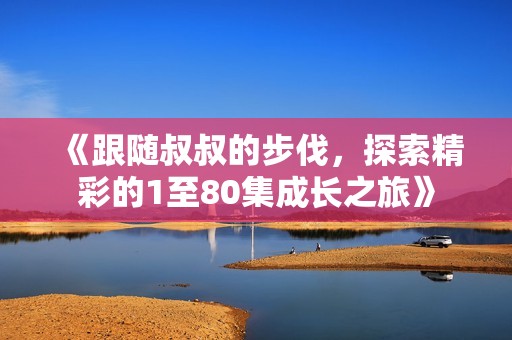 《跟随叔叔的步伐，探索精彩的1至80集成长之旅》