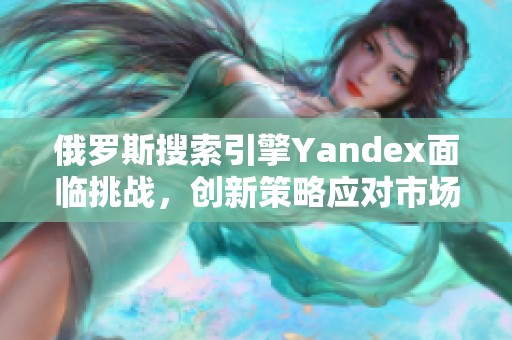 俄罗斯搜索引擎Yandex面临挑战，创新策略应对市场竞争
