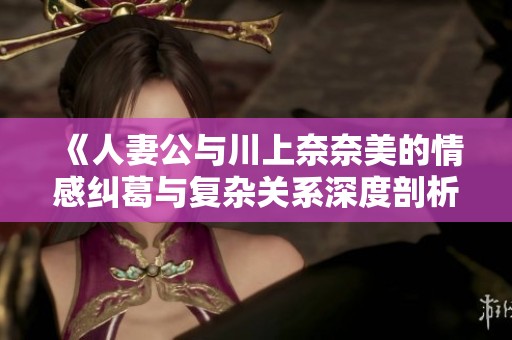 《人妻公与川上奈奈美的情感纠葛与复杂关系深度剖析》