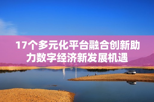 17个多元化平台融合创新助力数字经济新发展机遇