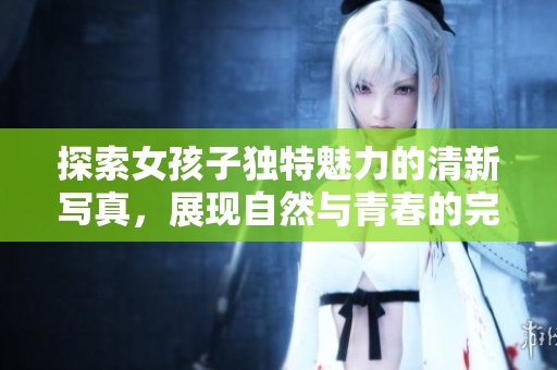 探索女孩子独特魅力的清新写真，展现自然与青春的完美结合