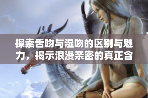 探索舌吻与湿吻的区别与魅力，揭示浪漫亲密的真正含义