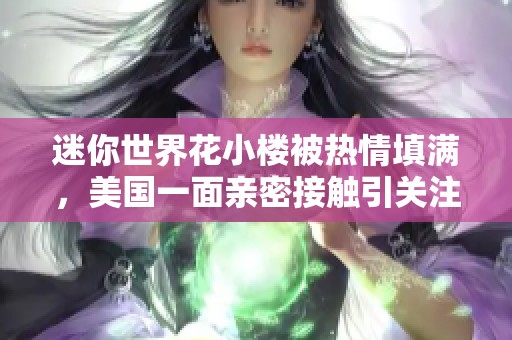 迷你世界花小楼被热情填满，美国一面亲密接触引关注与热议